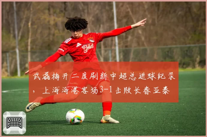 武磊梅开二度刷新中超总进球纪录，上海海港客场3-1击败长春亚泰