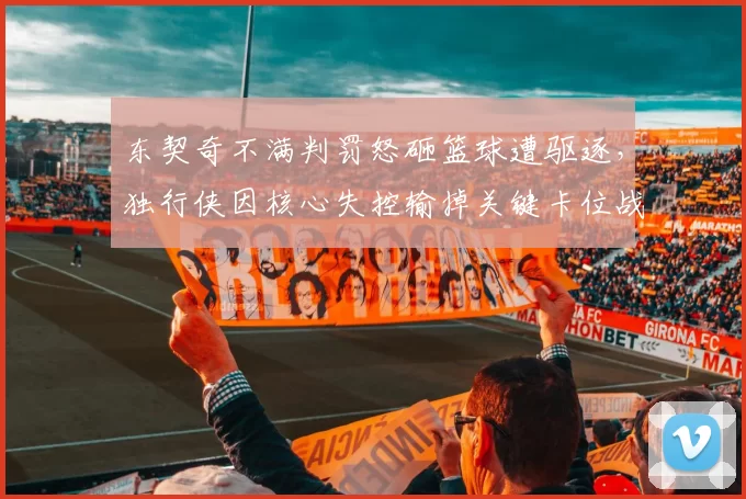 东契奇不满判罚怒砸篮球遭驱逐，独行侠因核心失控输掉关键卡位战