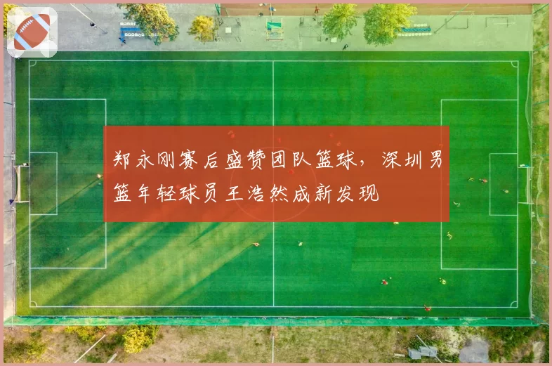 郑永刚赛后盛赞团队篮球,深圳男篮年轻球员王浩然成新发现