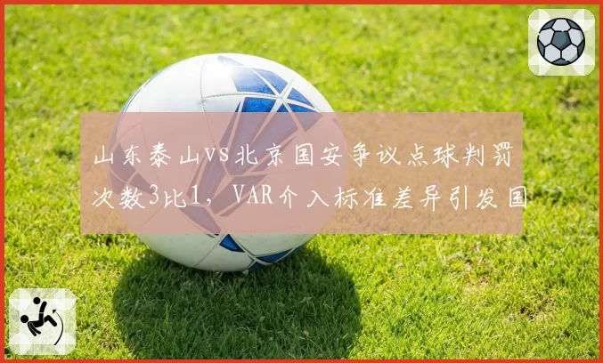 山东泰山vs北京国安争议点球判罚次数3比1，VAR介入标准差异引发国脚集体抗议