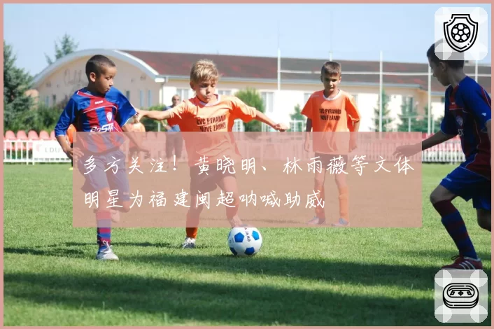 多方关注！黄晓明、林雨薇等文体明星为福建闽超呐喊助威