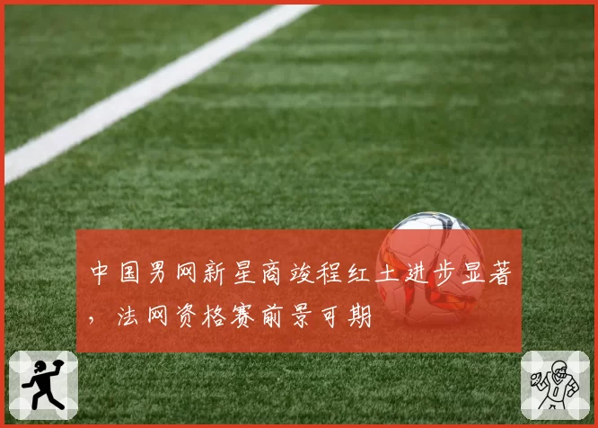 中国男网新星商竣程红土进步显著，法网资格赛前景可期
