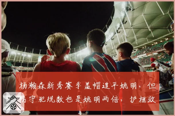 杨瀚森新秀赛季盖帽追平姚明，但防守犯规数也是姚明两倍，护框效率不及预期引争议