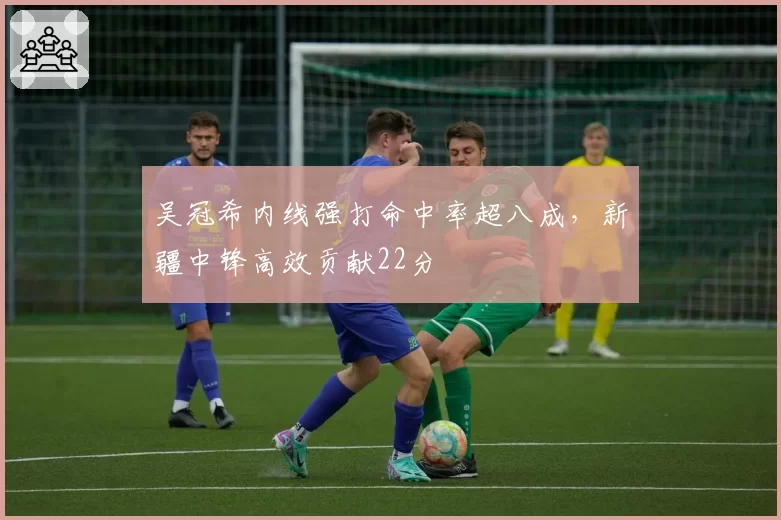 吴冠希内线强打命中率超八成,新疆中锋高效贡献22分